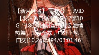 【新片速遞】❣️推荐❣️JVID 【羽沫】口爆百人斩42部10G，180分钟粉丝珍藏版,激情热舞，三点全露，户外干炮，口交[10.2g/MP4/03:01:46]