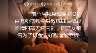 ⚫️⚫️前凸后翘魔鬼身材OF百万粉撸铁健身教练Ellie精彩剧情四部无套内射，房产女销售为了订金只好献逼给老板