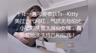 十年一遇可爱泰妖Ts--Kitty 美过当代网红，气质无与伦比，小娇躯洗着大屌仙女棒，真想帮她洗洗鸡巴和后庭！