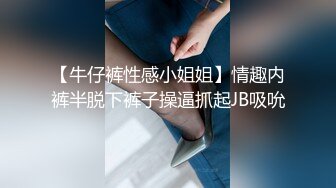 【牛仔裤性感小姐姐】情趣内裤半脱下裤子操逼抓起JB吸吮