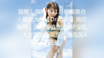 强推！强推！11月最强集合！福建大神【Dragon】高价福利，多位颜值女主群P淫乱，大方露脸，观赏性比岛国AV还强