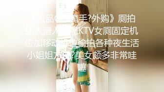 《极品CP?魔手?外购》厕拍达人潜入商场KTV女厕固定机位加移动机位偸拍各种夜生活小姐姐方便?美女颇多非常哇噻