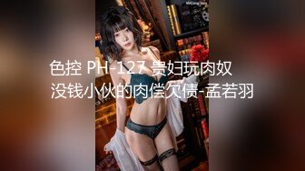 色控 PH-127 贵妇玩肉奴❤️没钱小伙的肉偿欠债-孟若羽