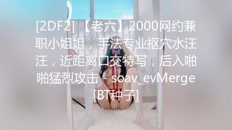 [2DF2] 【老六】2000网约兼职小姐姐，手法专业抠穴水汪汪，近距离口交特写，后入啪啪猛烈攻击 - soav_evMerge[BT种子]