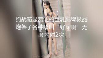 约战略显羞涩的巨乳肥臀极品炮架子各种嗲叫“好深啊”无套内射2次