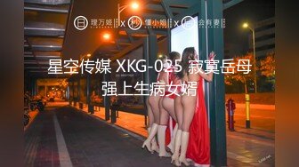 星空传媒 XKG-025 寂寞岳母强上生病女婿