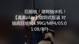 ❤️❤️巨能喷！堪称抽水机！【真真play】虐阴式抠逼 对镜疯狂喷射4.99G/MP4/05:01:08/RF]