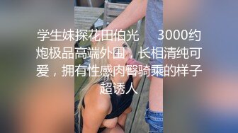 学生妹探花田伯光❤️3000约炮极品高端外围，长相清纯可爱，拥有性感肉臀骑乘的样子超诱人