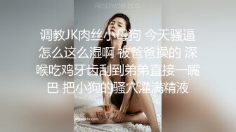 调教JK肉丝小母狗 今天骚逼怎么这么湿啊 被爸爸操的 深喉吃鸡牙齿刮到弟弟直接一嘴巴 把小狗的骚穴灌满精液