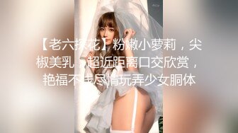 【老六探花】粉嫩小萝莉，尖椒美乳，超近距离口交欣赏，艳福不浅尽情玩弄少女胴体