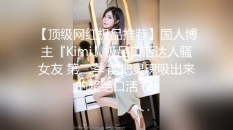 【顶级网红极品推荐】国人博主『Kimi』极品口活达人骚女友 第二季 能把灵魂吸出来的超绝口活 (2)