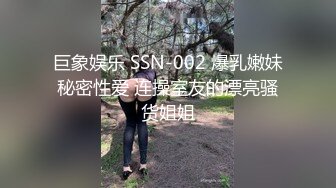 巨象娱乐 SSN-002 爆乳嫩妹秘密性爱 连操室友的漂亮骚货姐姐