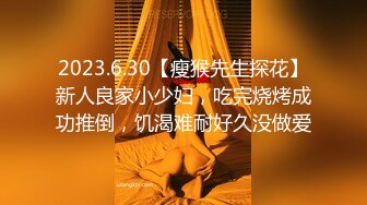 2023.6.30【瘦猴先生探花】新人良家小少妇，吃完烧烤成功推倒，饥渴难耐好久没做爱