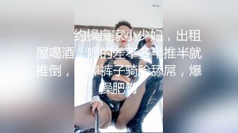 ❤️❤️约操良家小少妇，出租屋喝酒，喝的差不多半推半就推倒，扒掉裤子骑脸舔屌，爆操肥臀