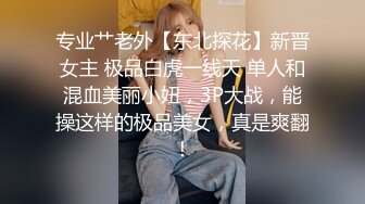 专业艹老外【东北探花】新晋女主 极品白虎一线天 单人和混血美丽小妞，3P大战，能操这样的极品美女，真是爽翻！