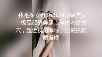   我是探索者168CM顶级美女，极品颜值美腿，伸进内裤摸穴，超近视角深喉，打桩机骑乘爆操