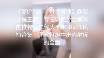 《高价P站❤️付费解锁》露脸才是王道！专注玩美少女嫩妹的推特富二代大神JK_0571私拍合集，调教打炮中出内射玩的全面