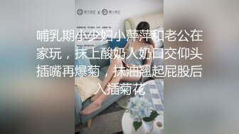 哺乳期小少妇小萍萍和老公在家玩，抹上酸奶人奶口交仰头插嘴再爆菊，抹油翘起屁股后入插菊花