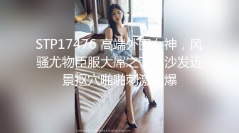 STP17476 高端外围女神，风骚尤物臣服大屌之下，沙发近景抠穴啪啪刺激劲爆