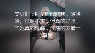 美少妇：射了呀嘿嘿嘿，哈哈哈。虽然不美，但真的好骚，艹她真的过瘾，淫荡的表情十分享受！