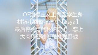 ❤️OF浪漫主义上海留学生身材娇小翘臀媚洋女【asya】最后停更订阅私拍流出，恋上大肉棒各种唯美性爱野战