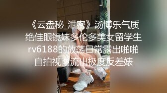 《云盘秘_泄密》汤博乐气质绝佳眼镜妹多伦多美女留学生rv6188的放荡日常露出啪啪自拍视图流出极度反差婊