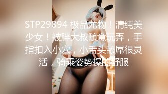 STP29894 极品尤物！清纯美少女！被胖大叔随意玩弄，手指扣入小穴，小舌头舔屌很灵活，骑乘姿势操的舒服