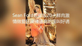 Sean Ford珍藏版20小鲜肉激情做爱狂操骚逼爽的淫叫好诱人