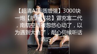 【超清AI画质增强】3000块一炮【肥尸探花】冒充富二代，南航空姐被忽悠心动了，以为遇到大鱼了，耐心伺候听话乖巧！