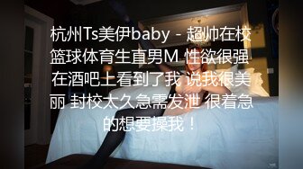 杭州Ts美伊baby - 超帅在校篮球体育生直男M 性欲很强 在酒吧上看到了我 说我很美丽 封校太久急需发泄 很着急的想要操我！