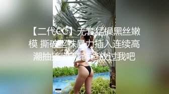 【二代CC】无套猛操黑丝嫩模 撕破丝袜暴力插入连续高潮抽搐 连喊爸爸放过我吧