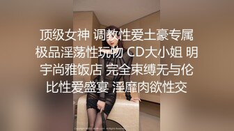 顶级女神 调教性爱土豪专属极品淫荡性玩物 CD大小姐 明宇尚雅饭店 完全束缚无与伦比性爱盛宴 淫靡肉欲性交