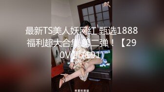 最新TS美人妖网红 甄选1888福利超大合集 第二弹！【290V】 (191)