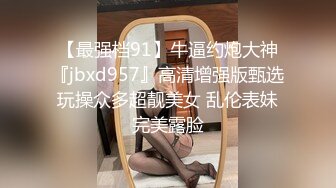 【最强档91】牛逼约炮大神『jbxd957』高清增强版甄选 玩操众多超靓美女 乱伦表妹 完美露脸