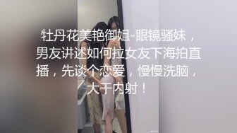  牡丹花美艳御姐-眼镜骚妹，男友讲述如何拉女友下海拍直播，先谈个恋爱，慢慢洗脑，大干内射！