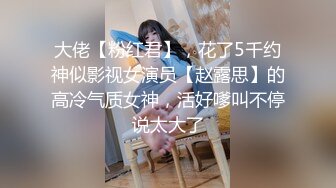 大佬【粉红君】，花了5千约神似影视女演员【赵露思】的高冷气质女神，活好嗲叫不停说太大了