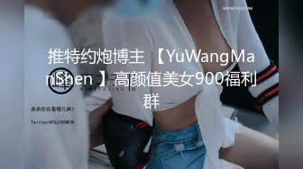 推特约炮博主 【YuWangManShen 】高颜值美女900福利群