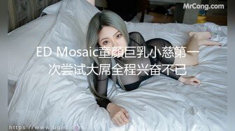 ED Mosaic童顏巨乳小慈第一次尝试大屌全程兴奋不已