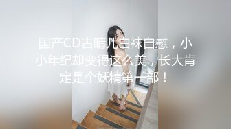 国产CD古晴儿白袜自慰，小小年纪却变得这么美，长大肯定是个妖精第一部！