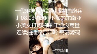 一代炮神猛男战将『中国炮兵』08.13约炮刚下海的东南亚小美女打炮啪啪 干你没商量 连续抽插痛苦呻吟 高清源码录制