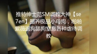 推特绅士范SM调教大神【se7en】圈养极品小母狗，啪啪紫薇遛狗舔狗窒息各种虐待调教