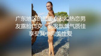 广东地区的颜值女友和热恋男友露脸口交，长发飘飘气质佳享受其中完美性爱