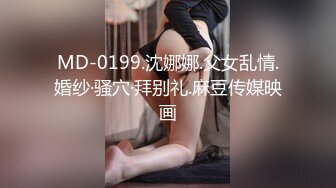 MD-0199.沈娜娜.父女乱情.婚纱·骚穴·拜别礼.麻豆传媒映画