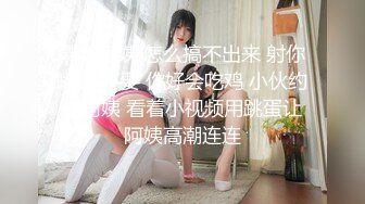 熟女阿姨 怎么搞不出来 射你嘴里 不要 你好会吃鸡 小伙约操阿姨 看着小视频用跳蛋让阿姨高潮连连