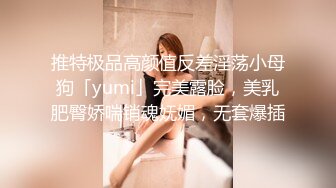 推特极品高颜值反差淫荡小母狗「yumi」完美露脸，美乳肥臀娇喘销魂妩媚，无套爆插