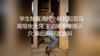   学生制服清纯小妹扎起双马尾吸吮大屌 主动骑乘爆插小穴 操的啊啊直浪叫