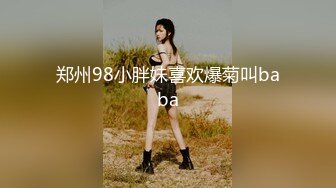 郑州98小胖妹喜欢爆菊叫baba