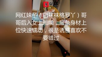 网红妹子（白袜袜格罗丫）哥哥后入女上啪啪，苗条身材上位快速蠕动，很是诱惑喜欢不要错过