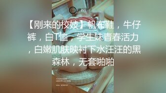 【刚来的校妓】帆布鞋，牛仔裤，白T恤，学生妹青春活力，白嫩肌肤映衬下水汪汪的黑森林，无套啪啪