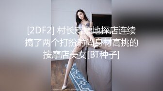 [2DF2] 村长新嫖地探店连续搞了两个打扮时尚身材高挑的按摩店美女[BT种子]